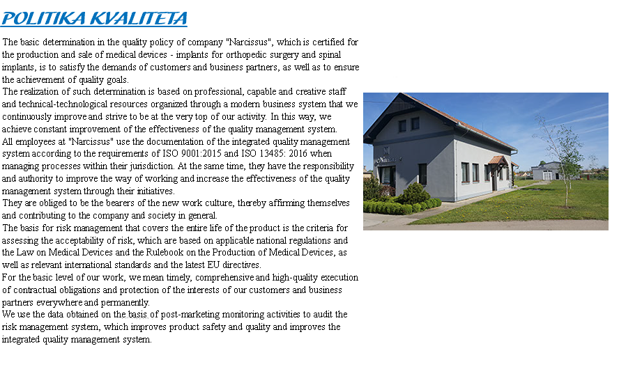 QUALITY POLICY The basic commitment in the quality policy of &quot;Narcissus&quot;, which is certified for the production and sale of medical devices - osteosynthetic material and implants for orthopedic surgery, is to meet the requirements of customers and business partners. The realization of such a commitment is based on professional, capable and creative staff and technical-technological resources organized through a modern business system that we are constantly improving and striving to be at the very top of our business. Thus, we achieve continuous improvement of the effectiveness of the quality management system. ﷯ All employees of "Narcissus" use the documentation of the integrated quality management system according to the requirements of ISO 9001: 2015 and ISO 13485: 2016 when conducting processes within their competence. At the same time, they have the responsibility and authority to use their initiatives to improve the way they work and increase the effectiveness of the quality management system. They are obliged to be the bearers of a new culture of work, which affirms themselves and contributes to the company and society in general. The basis for risk management, which covers the entire life cycle of the product, are the criteria for assessing the acceptability of risk, which are based on applicable national regulations and relevant international standards as well as the latest EU directives. For the basic level of our work, we mean timely, comprehensive and quality execution of contractual obligations and protection of the interests of our customers and business partners everywhere and permanently. We use the data obtained on the basis of post-marketing monitoring activities to audit the risk management system, which improves the safety and quality of products and improves the integrated quality management system.